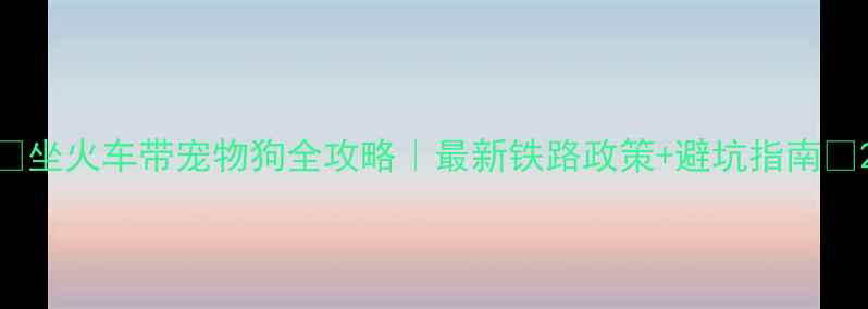 图片 ✨坐火车带宠物狗全攻略｜最新铁路政策+避坑指南✨2