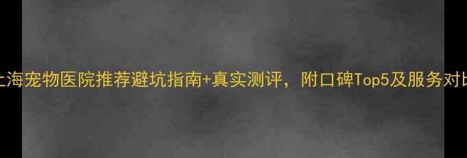 图片 上海宠物医院推荐避坑指南+真实测评，附口碑Top5及服务对比