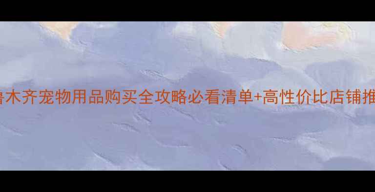 图片 乌鲁木齐宠物用品购买全攻略必看清单+高性价比店铺推荐2