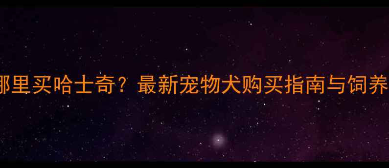 图片 云浮哪里买哈士奇？最新宠物犬购买指南与饲养攻略2