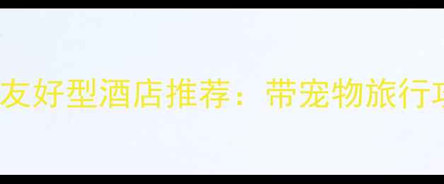 图片 全国Top20宠物友好型酒店推荐：带宠物旅行攻略与必备指南