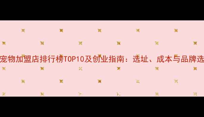 图片 全国宠物加盟店排行榜TOP10及创业指南：选址、成本与品牌选择全