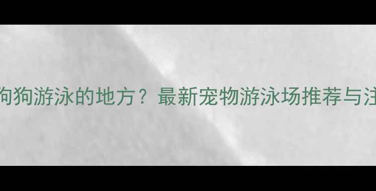图片 北京哪里有狗狗游泳的地方？最新宠物游泳场推荐与注意事项指南