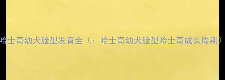 图片 哈士奇幼犬脸型发育全（：哈士奇幼犬脸型哈士奇成长周期）