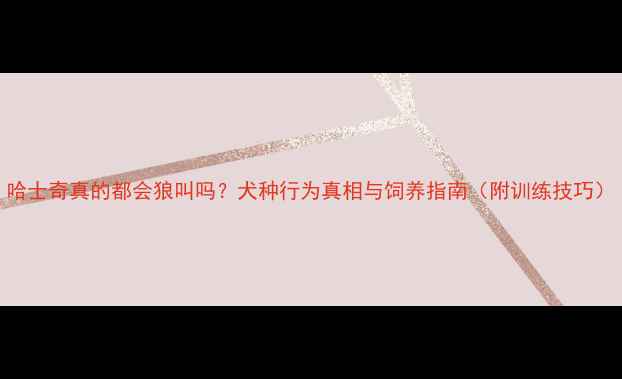 图片 哈士奇真的都会狼叫吗？犬种行为真相与饲养指南（附训练技巧）