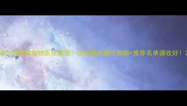 图片 哈尔滨哪家宠物医院靠谱？这份超全避坑指南+推荐名单请收好！2