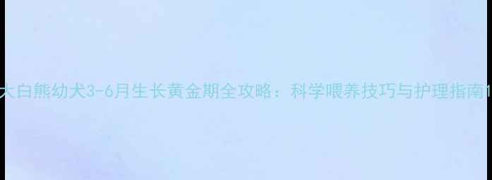 图片 大白熊幼犬3-6月生长黄金期全攻略：科学喂养技巧与护理指南1