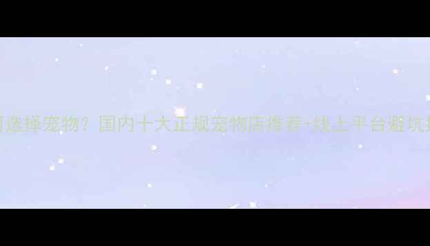 图片 如何选择宠物？国内十大正规宠物店推荐+线上平台避坑指南