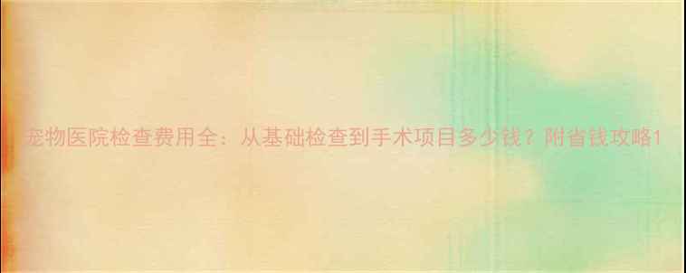 图片 宠物医院检查费用全：从基础检查到手术项目多少钱？附省钱攻略1