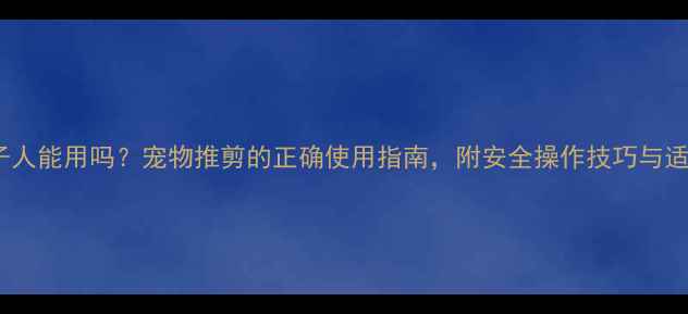 图片 宠物推子人能用吗？宠物推剪的正确使用指南，附安全操作技巧与适用场景2