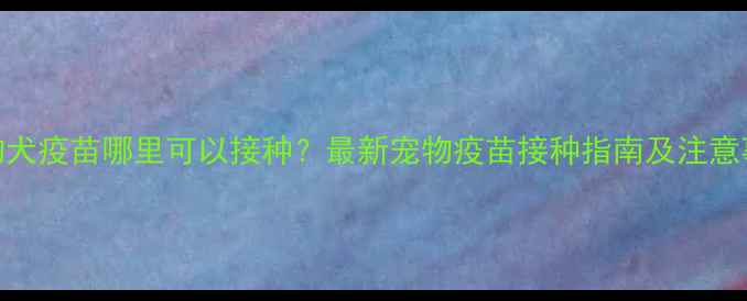 图片 宠物犬疫苗哪里可以接种？最新宠物疫苗接种指南及注意事项