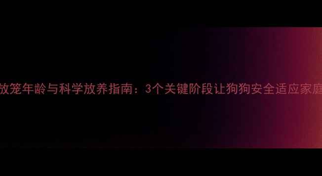 图片 幼犬放笼年龄与科学放养指南：3个关键阶段让狗狗安全适应家庭生活