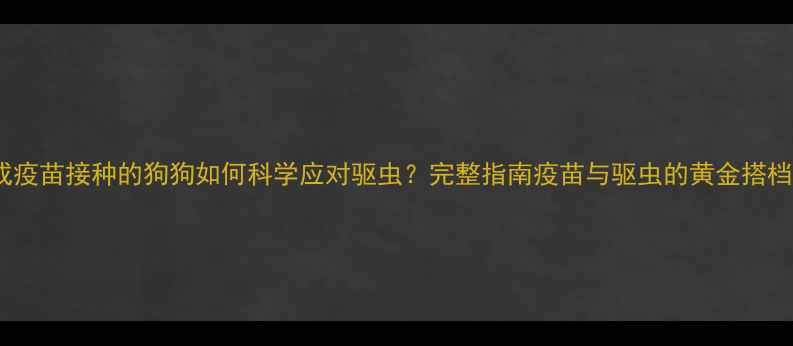 图片 未完成疫苗接种的狗狗如何科学应对驱虫？完整指南疫苗与驱虫的黄金搭档关系2