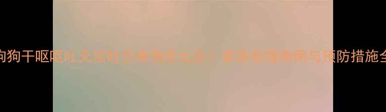 图片 狗狗干呕呕吐无法吐出食物怎么办？紧急处理指南与预防措施全