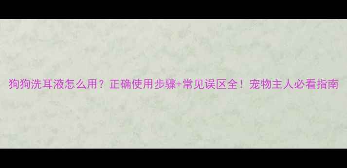 图片 狗狗洗耳液怎么用？正确使用步骤+常见误区全！宠物主人必看指南