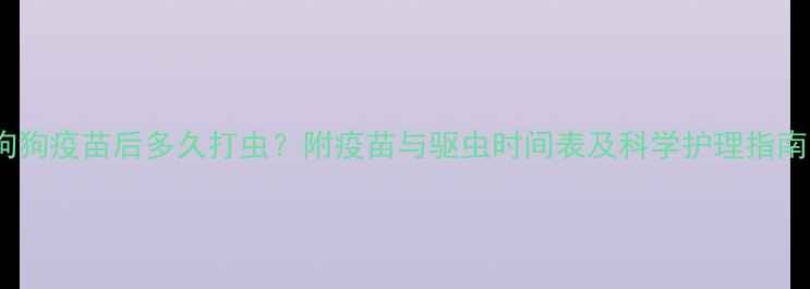 图片 狗狗疫苗后多久打虫？附疫苗与驱虫时间表及科学护理指南1