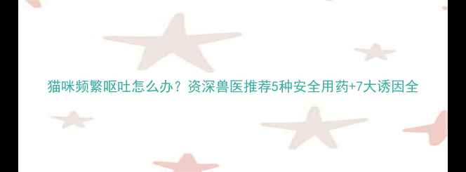 图片 猫咪频繁呕吐怎么办？资深兽医推荐5种安全用药+7大诱因全