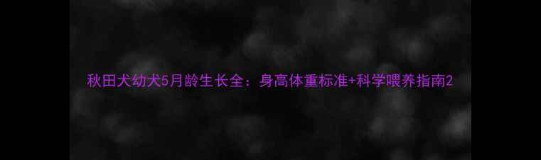 图片 秋田犬幼犬5月龄生长全：身高体重标准+科学喂养指南2