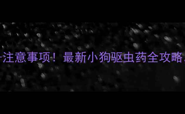 图片 科学选择+品牌推荐+注意事项！最新小狗驱虫药全攻略，守护毛孩健康必看