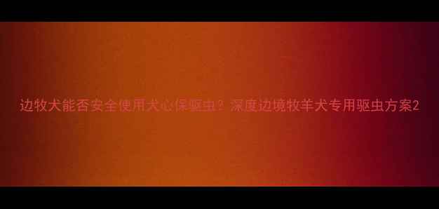 图片 边牧犬能否安全使用犬心保驱虫？深度边境牧羊犬专用驱虫方案2