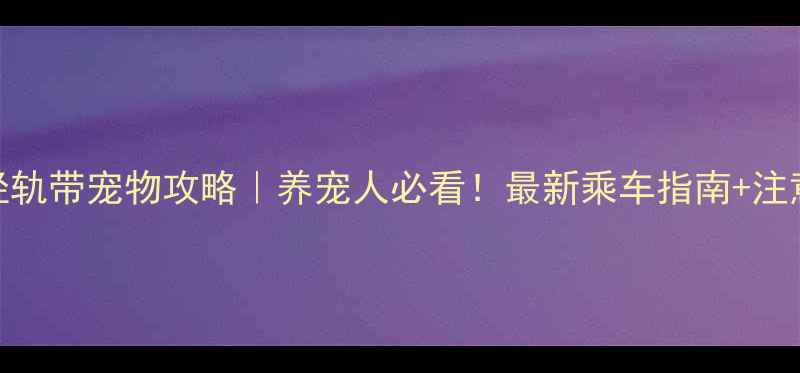 图片 重庆轻轨带宠物攻略｜养宠人必看！最新乘车指南+注意事项