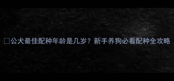 图片 🐾公犬最佳配种年龄是几岁？新手养狗必看配种全攻略