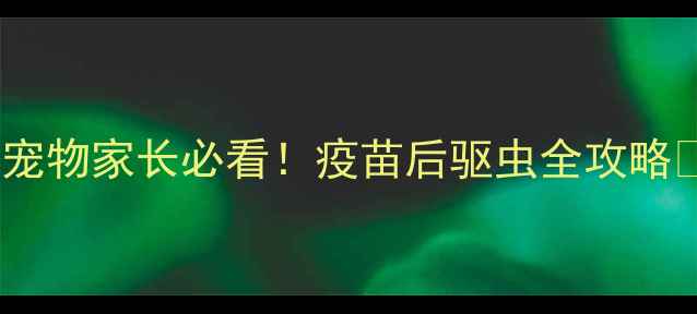 图片 🐾大宠爱+疫苗=双重防护！宠物家长必看！疫苗后驱虫全攻略✅附正确使用流程+避坑指南