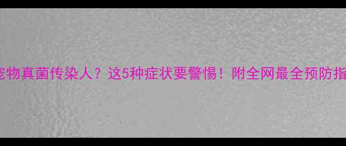 图片 🐾宠物真菌传染人？这5种症状要警惕！附全网最全预防指南1