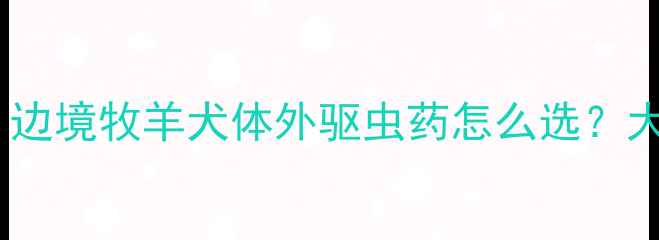 图片 🐾边牧体外驱虫全攻略｜边境牧羊犬体外驱虫药怎么选？大宠爱福来恩实测对比！1