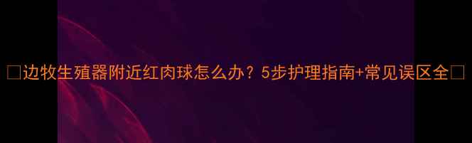 图片 🐾边牧生殖器附近红肉球怎么办？5步护理指南+常见误区全🐾
