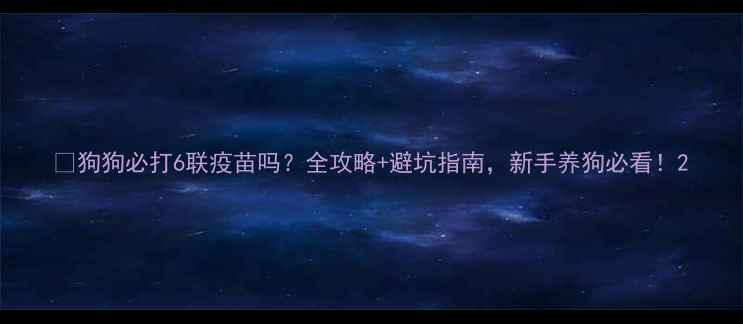 图片 💉狗狗必打6联疫苗吗？全攻略+避坑指南，新手养狗必看！2