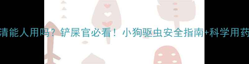 图片 🔍肠虫清能人用吗？铲屎官必看！小狗驱虫安全指南+科学用药全攻略
