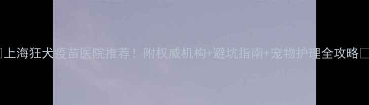 图片 🔥上海狂犬疫苗医院推荐！附权威机构+避坑指南+宠物护理全攻略🐾1