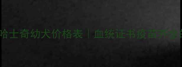 图片 🔥最新三把火哈士奇幼犬价格表｜血统证书疫苗齐全的避坑指南💡2