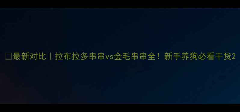 图片 🔥最新对比｜拉布拉多串串vs金毛串串全！新手养狗必看干货2